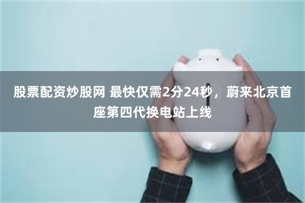 股票配资炒股网 最快仅需2分24秒，蔚来北京首座第四代换电站上线