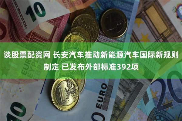 谈股票配资网 长安汽车推动新能源汽车国际新规则制定 已发布外部标准392项