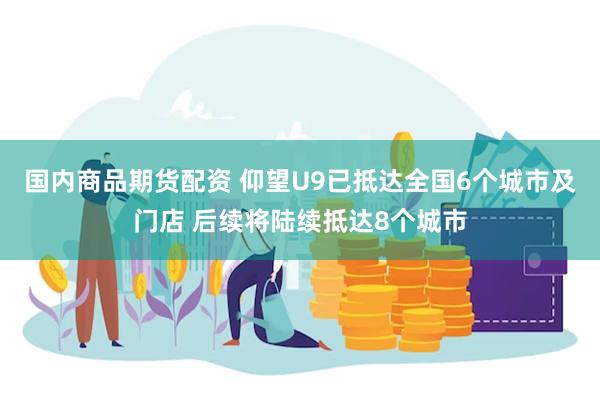 国内商品期货配资 仰望U9已抵达全国6个城市及门店 后续将陆续抵达8个城市