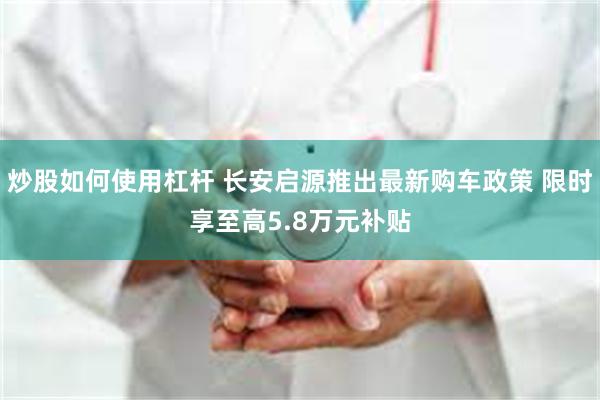 炒股如何使用杠杆 长安启源推出最新购车政策 限时享至高5.8万元补贴