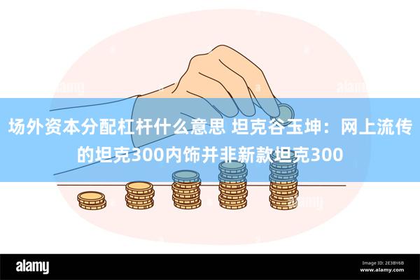 场外资本分配杠杆什么意思 坦克谷玉坤：网上流传的坦克300内饰并非新款坦克300