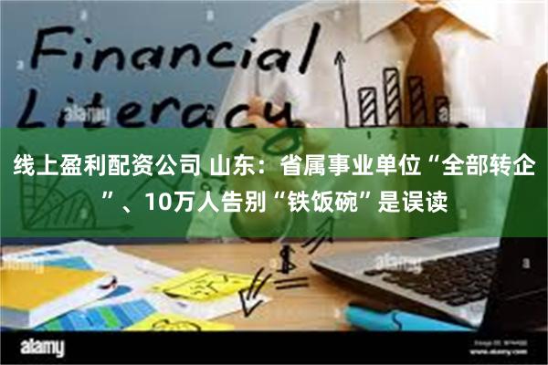 线上盈利配资公司 山东：省属事业单位“全部转企”、10万人告别“铁饭碗”是误读