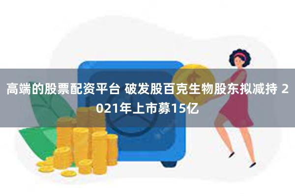 高端的股票配资平台 破发股百克生物股东拟减持 2021年上市募15亿