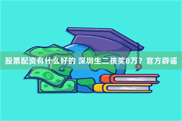 股票配资有什么好的 深圳生二孩奖8万？官方辟谣