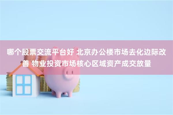 哪个股票交流平台好 北京办公楼市场去化边际改善 物业投资市场核心区域资产成交放量