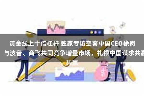 黄金线上十倍杠杆 独家专访空客中国CEO徐岗：与波音、商飞共同竞争增量市场，扎根中国谋求共赢