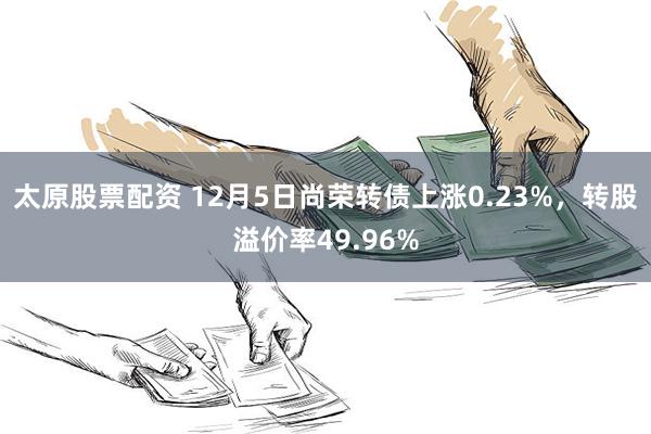 太原股票配资 12月5日尚荣转债上涨0.23%，转股溢价率49.96%