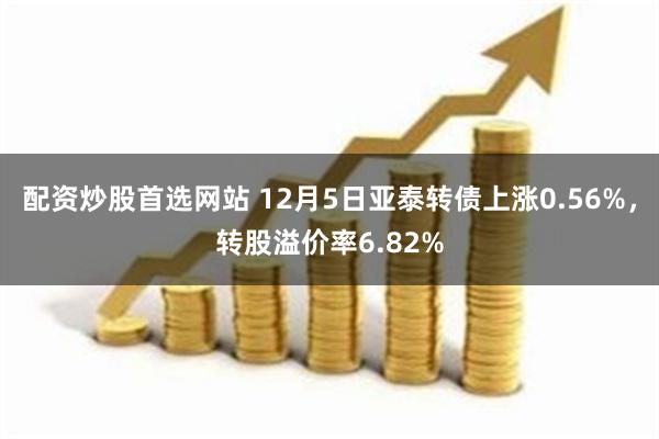 配资炒股首选网站 12月5日亚泰转债上涨0.56%，转股溢价率6.82%