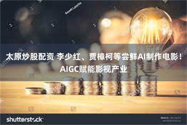 太原炒股配资 李少红、贾樟柯等尝鲜AI制作电影！AIGC赋能影视产业