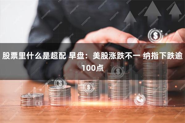 股票里什么是超配 早盘：美股涨跌不一 纳指下跌逾100点