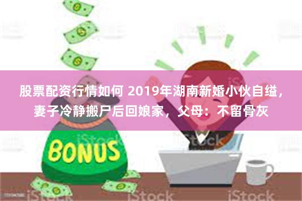 股票配资行情如何 2019年湖南新婚小伙自缢，妻子冷静搬尸后回娘家，父母：不留骨灰