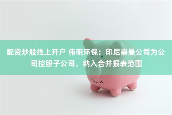 配资炒股线上开户 伟明环保：印尼嘉曼公司为公司控股子公司，纳入合并报表范围